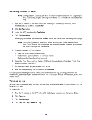 Page 5959
Performing browser fax setup
Note:Configuration is a task usually done by a network administrator. If you are prompted 
for a password during the following instructions, see your network administrator for 
help.
1Type the IP address of the MFP in the URL field of your browser (for example, http://
192.168.236.24), and then press Enter.
2Click Configuration.
3Under the MFP heading, click Fax Setup.
4Click Configuration.
If changing fax modes, you must click Submit before you can access the...