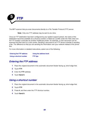 Page 6060
5
FTP
The MFP scanner lets you scan documents directly to a File Transfer Protocol (FTP) server.
Note:Only one FTP address may be sent to at a time.
Once an FTP destination has been configured by your system support person, the name of the 
destination becomes available as a shortcut number or listed as a profile under the Held Jobs icon. 
An FTP location could also be another PostScript printer: for example, a color document can be 
scanned and then sent to a color printer. Sending a document to an...