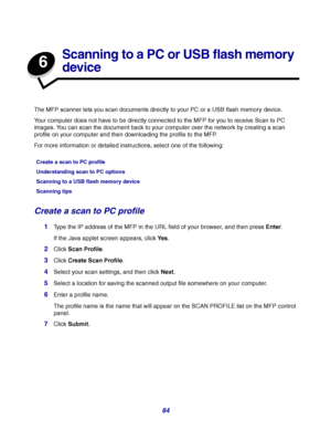 Page 6464
6
Scanning to a PC or USB flash memory 
device
The MFP scanner lets you scan documents directly to your PC or a USB flash memory device.
Your computer does not have to be directly connected to the MFP for you to receive Scan to PC 
images. You can scan the document back to your computer over the network by creating a scan 
profile on your computer and then downloading the profile to the MFP.
For more information or detailed instructions, select one of the following:
Create a scan to PC profile
1Type...