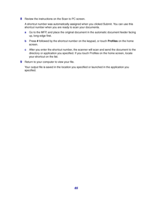 Page 6565 8
Review the instructions on the Scan to PC screen.
A shortcut number was automatically assigned when you clicked Submit. You can use this 
shortcut number when you are ready to scan your documents.
aGo to the MFP, and place the original document in the automatic document feeder facing 
up, long-edge first.
bPress # followed by the shortcut number on the keypad, or touch Profiles on the home 
screen.
cAfter you enter the shortcut number, the scanner will scan and send the document to the 
directory or...