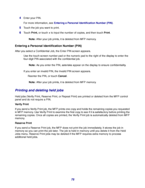 Page 7575 4
Enter your PIN.
For more information, see Entering a Personal Identification Number (PIN).
5Touch the job you want to print.
6Touch Print, or touch + to input the number of copies, and then touch Print.
Note:After your job prints, it is deleted from MFP memory.
Entering a Personal Identification Number (PIN)
After you select a Confidential Job, the Enter PIN screen appears.
Use the touch screen number pad or the numeric pad to the right of the display to enter the 
four-digit PIN associated with the...