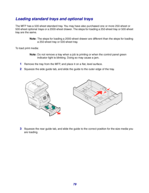 Page 7979
Loading standard trays and optional trays
The MFP has a 500-sheet standard tray. You may have also purchased one or more 250-sheet or 
500-sheet optional
 trays or a 2000-sheet drawer. The steps for loading a 250-sheet tray or 500-sheet 
tray are the same. 
Note:The steps for loading a 2000-sheet drawer are different than the steps for loading 
a 250-sheet tray or 500-sheet tray.
To load print media:
Note:Do not remove a tray when a job is printing or when the control panel green 
indicator light is...