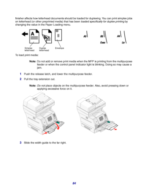 Page 8484
finisher affects how letterhead documents should be loaded for duplexing. You can print simplex jobs 
on letterhead (or other preprinted media) that has been loaded specifically for duplex printing by 
changing the value in the Paper Loading menu.
To load print media:
Note:Do not add or remove print media when the MFP is printing from the multipurpose 
feeder or when the control panel indicator light is blinking. Doing so may cause a 
jam.
1Push the release latch, and lower the multipurpose feeder....