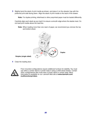 Page 8989 3
Slightly bend the stack of print media as shown, and place it on the elevator tray with the 
preferred print side facing down. Align the stack of print media to the back of the drawer.
Note:For duplex printing, letterhead or other preprinted paper must be loaded differently.
Carefully align each stack as you load it to ensure a smooth edge where the stacks meet. Do 
not load print media above the load line.
Note:When loading more than one ream of paper, we recommend you remove the top 
and bottom...
