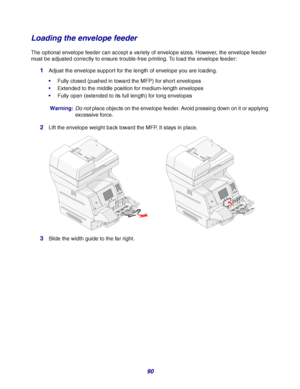 Page 9090
Loading the envelope feeder
The optional envelope feeder can accept a variety of envelope sizes. However, the envelope feeder 
must be adjusted correctly to ensure trouble-free printing. To load the envelope feeder:
1Adjust the envelope support for the length of envelope you are loading.
Fully closed (pushed in toward the MFP) for short envelopes
Extended to the middle position for medium-length envelopes
Fully open (extended to its full length) for long envelopes
Warning:Do not place objects on...