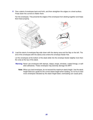 Page 9191 4
Flex a stack of envelopes back and forth, and then straighten the edges on a level surface. 
Press down the corners to flatten them.
Fan the envelopes. This prevents the edges of the envelopes from sticking together and helps 
them feed properly.
5Load the stack of envelopes flap side down with the stamp area and the flap on the left. The 
end of the envelopes with the stamp area enters the envelope feeder first.
Let the envelopes at the bottom of the stack slide into the envelope feeder slightly...