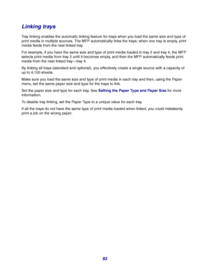 Page 9393
Linking trays
Tray linking enables the automatic linking feature for trays when you load the same size and type of 
print media in multiple sources. The MFP automatically links the trays; when one tray is empty, print 
media feeds from the next linked tray.
For example, if you have the same size and type of print media loaded in tray 2 and tray 4, the MFP 
selects print media from tray 2 until it becomes empty, and then the MFP automatically feeds print 
media from the next linked tray—tray 4.
By...