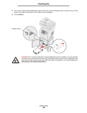 Page 108Clearing jams
108
Clearing jams
4If you have an optional 2000-sheet feeder, open the front door, press the elevator button to lower the tray, remove 
the jam, and make sure the stack of print media is neat and aligned.
5Touch Continue.
CAUTION: Floor-mounted configurations require additional furniture for stability. You must use either 
a printer stand or printer base if you are using a 2000-sheet drawer. Certain other configurations also 
must have a printer stand or printer base. More information is...