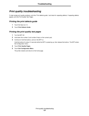 Page 131Print quality troubleshooting
131
Troubleshooting
Print quality troubleshooting
To help isolate print quality problems, print the “Print defects guide,” and check for repeating defects. If repeating defects 
appear, print the Print Quality Test Pages.
Printing the print defects guide
1Touch the help icon (?).
2Touch Print Defects Guide.
Printing the print quality test pages
1Turn the MFP off.
2Hold down the number 2 and number 6 keys on the numeric pad.
3Continue to hold the buttons, and turn the MFP...