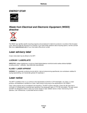 Page 143Notices
143
Notices
ENERGY STAR 
Waste from Electrical and Electronic Equipment (WEEE) 
directive
The WEEE logo signifies specific recycling programs and procedures for electronic products in countries of the European 
Union. We encourage the recycling of our products. If you have further questions about recycling options, visit the Lexmark 
Web site at www.lexmark.com for your local sales office phone number.
Laser advisory label
A laser notice label may be affixed to this MFP.
LUOKAN 1 LASERLAITE...