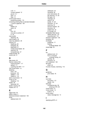 Page 145145
Index
LCD 11
numeric keypad 12
pound 12
Start 12
Stop 12
control panel menus
preventing access 116
converting existing files to standard template
1-column appendix 136
copies
flatbed 25
quick 24
copy
from 25
one size to another 27
to 25
copy quality
adjusting 29
copy screens 25
copy tray selection 28
copying 24
duplexing 29
enlarging 29
letterhead 27
multipurpose feeder 28
reducing 29
transparencies 27
create booklet 26
custom job 31
D
date stamp 26
Device Lockout PIN
locking the MFP 117
setting 117...