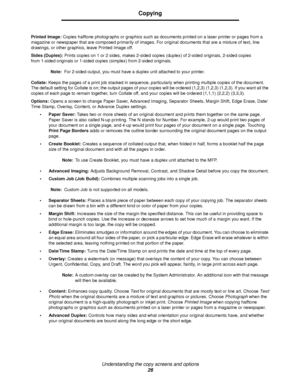 Page 26Understanding the copy screens and options
26
Copying
Printed Image: Copies halftone photographs or graphics such as documents printed on a laser printer or pages from a 
magazine or newspaper that are composed primarily of images. For original documents that are a mixture of text, line 
drawings, or other graphics, leave Printed Image off.
Sides (Duplex): Prints copies on 1 or 2 sides, makes 2-sided copies (duplex) of 2-sided originals, 2-sided copies 
from 1-sided originals or 1-sided copies (simplex)...