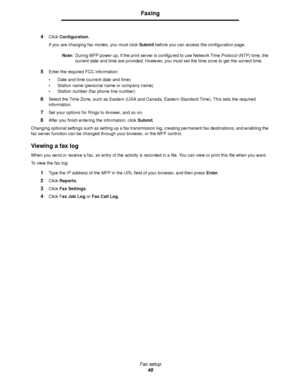 Page 46Fax setup
46
Faxing
4Click Configuration.
If you are changing fax modes, you must click Submit before you can access the configuration page.
Note:During MFP power up, if the print server is configured to use Network Time Protocol (NTP) time, the 
current date and time are provided. However, you must set the time zone to get the correct time.
5Enter the required FCC information:
•Date and time (current date and time)
•Station name (personal name or company name)
•Station number (fax phone line number)...