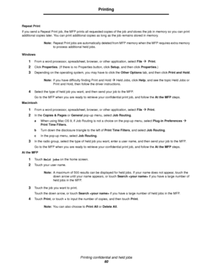 Page 60Printing confidential and held jobs
60
Printing
Repeat Print
If you send a Repeat Print job, the MFP prints all requested copies of the job and stores the job in memory so you can print 
additional copies later. You can print additional copies as long as the job remains stored in memory.
Note:Repeat Print jobs are automatically deleted from MFP memory when the MFP requires extra memory 
to process additional held jobs.
Windows
1From a word processor, spreadsheet, browser, or other application, select...