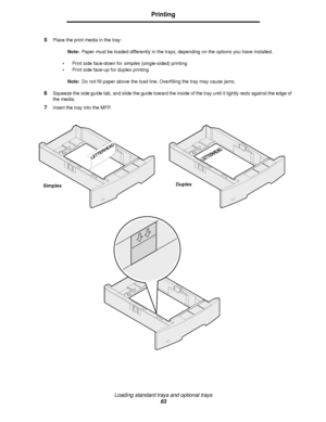 Page 63Loading standard trays and optional trays
63
Printing
5Place the print media in the tray:
Note:Paper must be loaded differently in the trays, depending on the options you have installed.
•Print side face-down for simplex (single-sided) printing
•Print side face-up for duplex printing
Note:Do not fill paper above the load line. Overfilling the tray may cause jams.
6Squeeze the side guide tab, and slide the guide toward the inside of the tray until it lightly rests against the edge of 
the media.
7Insert...