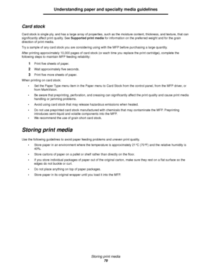 Page 79Storing print media
79
Understanding paper and specialty media guidelines
Card stock
Card stock is single ply, and has a large array of properties, such as the moisture content, thickness, and texture, that can 
significantly affect print quality. See Supported print media for information on the preferred weight and for the grain 
direction of print media.
Try a sample of any card stock you are considering using with the MFP before purchasing a large quantity.
After printing approximately 10,000 pages of...