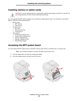 Page 84Installing memory or option cards
84
Installing and removing options
Installing memory or option cards
CAUTION: If you are installing memory or option cards sometime after setting up the MFP, turn the MFP off 
and unplug the power cord from the wall outlet before continuing.
You can customize the MFP memory capacity and connectivity by adding optional cards. The instructions in this section 
help you install any of the following options:
•Memory cards
—MFP memory
—Flash memory
•Firmware cards
—Bar Code...