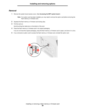 Page 90Installing or removing a flash memory or firmware card
90
Installing and removing options
Removal
1Remove the system board access cover. (See Accessing the MFP system board.)
Note:If an option card has been installed, you may need to remove the option card before removing the 
flash memory or firmware card.
2Squeeze the flash memory or firmware card locking clips.
3Pull the card out.
Avoid touching the metal pins on the bottom of the card.
4Place the flash memory or firmware card in its original...