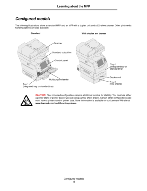 Page 10Configured models
10
Learning about the MFP
Configured models
The following illustrations show a standard MFP and an MFP with a duplex unit and a 500-sheet drawer. Other print media 
handling options are also available.
CAUTION:  Floor-mounted configurations require additional furniture for stability. You must use either 
a printer stand or printer base if you are using a 2000-sheet drawer. Certain other configurations also 
must have a printer stand or printer base. More information is available on our...