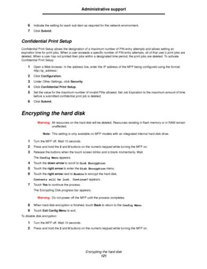 Page 121Encrypting the hard disk
121
Administrative support
6Indicate the setting for each sub-item as required for the network environment.
7Click Submit.
Confidential Print Setup
Confidential Print Setup allows the designation of a maximum number of PIN entry attempts and allows setting an 
expiration time for print jobs. When a user exceeds a specific number of PIN entry attempts, all of that user’s print jobs are 
deleted. When a user has not printed their jobs within a designated time period, the print jobs...