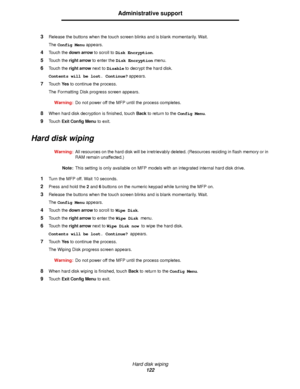 Page 122Hard disk wiping
122
Administrative support
3Release the buttons when the touch screen blinks and is blank momentarily. Wait.
The Config Menu appears.
4Touch the down arrow to scroll to Disk Encryption.
5Touch the right arrow to enter the Disk Encryption menu.
6Touch the right arrow next to Disable to decrypt the hard disk.
Contents will be lost. Continue? appears.
7Touch Ye s to continue the process.
The Formatting Disk progress screen appears.
Warning:Do not power off the MFP until the process...