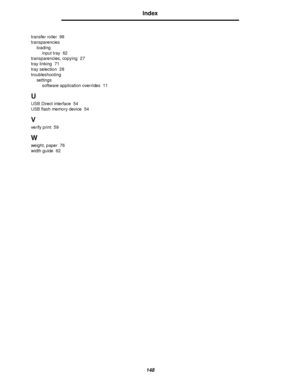 Page 148148
Index
transfer roller 98
transparencies
loading
input tray 62
transparencies, copying 27
tray linking 71
tray selection 28
troubleshooting
settings
software application overrides 11
U
USB Direct interface 54
USB flash memory device 54
V
verify print 59
W
weight, paper 76
width guide 62
Downloaded From ManualsPrinter.com Manuals 