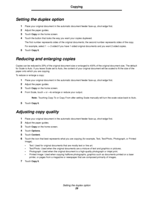 Page 29Setting the duplex option
29
Copying
Setting the duplex option
1Place your original document in the automatic document feeder face-up, short-edge first.
2Adjust the paper guides.
3Touch Copy on the home screen.
4Touch the button that looks the way you want your copies duplexed.
The first number represents sides of the original documents; the second number represents sides of the copy.
For example, select 1 --> 2-sided if you have 1-sided original documents and you want 2-sided copies.
5Touch Copy It....