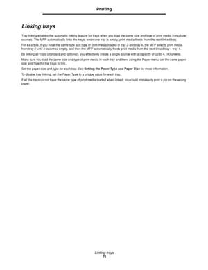 Page 71Linking trays
71
Printing
Linking trays
Tray linking enables the automatic linking feature for trays when you load the same size and type of print media in multiple 
sources. The MFP automatically links the trays; when one tray is empty, print media feeds from the next linked tray.
For example, if you have the same size and type of print media loaded in tray 2 and tray 4, the MFP selects print media 
from tray 2 until it becomes empty, and then the MFP automatically feeds print media from the next linked...