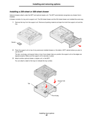 Page 82Installing input options
82
Installing and removing options
Installing a 250-sheet or 500-sheet drawer
Optional drawers attach under the MFP and optional duplex unit. The MFP automatically recognizes any drawer that is 
installed.
A drawer consists of a tray and a support unit. The 250-sheet drawer and the 500-sheet drawer are installed the same way.
1Remove the tray from the support unit. Remove all packing material and tape from both the support unit and the 
tray.
2Place the support unit on top of any...