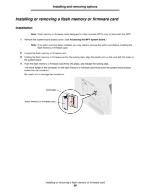 Page 89Installing or removing a flash memory or firmware card
89
Installing and removing options
Installing or removing a flash memory or firmware card
Installation
Note:Flash memory or firmware cards designed for other Lexmark MFPs may not work with this MFP.
1Remove the system board access cover. (See Accessing the MFP system board.)
Note:If an option card has been installed, you may need to remove the option card before installing the 
flash memory or firmware card.
2Unpack the flash memory or firmware...