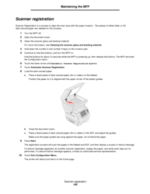 Page 100Scanner registration
100
Maintaining the MFP
Scanner registration
Scanner Registration is a process to align the scan area with the paper location.  Two pieces of either letter or A4 
darkcolored paper are needed for this process.
1Turn the MFP off.
2Open the document cover.
3Clean the scanner glass and backing material.
For more information, see Cleaning the scanner glass and backing material.
4Hold down the number 2 and number 6 keys on the numeric pad.
5Continue to hold the buttons, and turn the MFP...