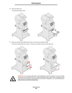 Page 107Clearing jams
107
Clearing jams
2Open the duplex tray.
To remove the media, pull up.
3Open any optional trays beginning at the top, and remove any jammed media.
Pull the print media either up or down. If it does not pull easily one way, try the other way.
CAUTION: Floor-mounted configurations require additional furniture for stability. You must use either 
a printer stand or printer base if you are using a 2000-sheet drawer. Certain other configurations also 
must have a printer stand or printer base....