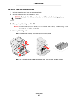 Page 109Clearing jams
109
Clearing jams
200 and 201 Paper Jam Remove Cartridge
1Push the release latch, and lower the multipurpose feeder.
2Push the release latch, and open the top front cover.
CAUTION: The inside of the MFP may be hot. Allow the MFP to cool before touching any internal 
components.
3Lift and pull the print cartridge out of the MFP.
Warning:Do not touch the photoconductor drum on the underside of the cartridge. Use the cartridge handle 
whenever you are holding the cartridge.
4Place the print...