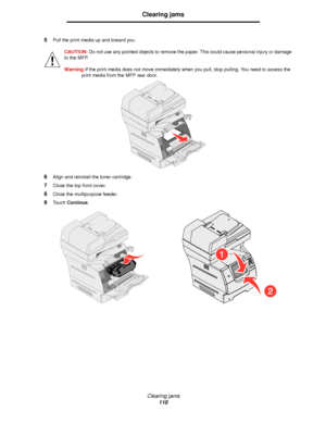 Page 110Clearing jams
110
Clearing jams
5Pull the print media up and toward you.
CAUTION: Do not use any pointed objects to remove the paper. This could cause personal injury or damage 
to the MFP.
Warning:If the print media does not move immediately when you pull, stop pulling. You need to access the 
print media from the MFP rear door. 
6Align and reinstall the toner cartridge.
7Close the top front cover.
8Close the multipurpose feeder.
9Touch Continue.
Downloaded From ManualsPrinter.com Manuals 