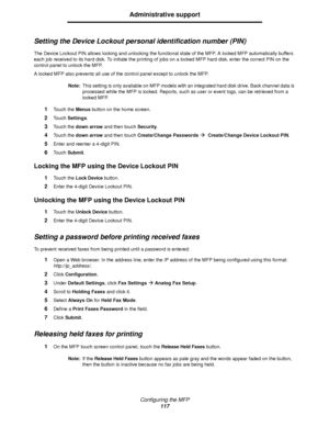 Page 117Configuring the MFP
117
Administrative support
Setting the Device Lockout personal identification number (PIN)
The Device Lockout PIN allows locking and unlocking the functional state of the MFP. A locked MFP automatically buffers 
each job received to its hard disk. To initiate the printing of jobs on a locked MFP hard disk, enter the correct PIN on the 
control panel to unlock the MFP.
A locked MFP also prevents all use of the control panel except to unlock the MFP.
Note:This setting is only available...