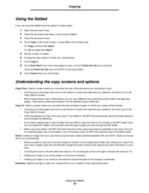 Page 25Using the flatbed
25
Copying
Using the flatbed
If you are using the flatbed (scanner glass) to make copies:
1Open the document cover.
2Place the document face-down on the scanner flatbed.
3Close the document cover.
4Touch Copy on the home screen, or press Go on the numeric pad.
For Copy, continue with step 5.
For Go, proceed with step 8.
5Set the number of copies.
6Change the copy options to meet your requirements.
7Touch Copy It.
8Touch Scan Next if you have more pages to scan, or touch Finish the Job...