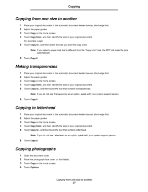 Page 27Copying from one size to another
27
Copying
Copying from one size to another
1Place your original document in the automatic document feeder face-up, short-edge first.
2Adjust the paper guides.
3Touch Copy on the home screen.
4Touch Copy from:, and then identify the size of your original document.
For example, Legal.
5Touch Copy to:, and then select the size you want the copy to be.
Note:If you select a paper size that is different from the “Copy from” size, the MFP will scale the size 
automatically....