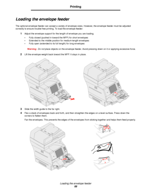 Page 69Loading the envelope feeder
69
Printing
Loading the envelope feeder
The optional envelope feeder can accept a variety of envelope sizes. However, the envelope feeder must be adjusted 
correctly to ensure trouble-free printing. To load the envelope feeder:
1Adjust the envelope support for the length of envelope you are loading.
•Fully closed (pushed in toward the MFP) for short envelopes
•Extended to the middle position for medium-length envelopes
•Fully open (extended to its full length) for long...