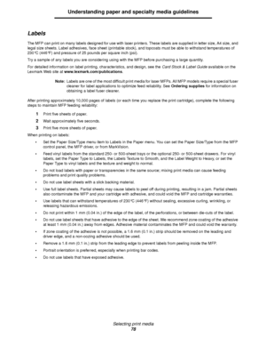 Page 78Selecting print media
78
Understanding paper and specialty media guidelines
Labels
The MFP can print on many labels designed for use with laser printers. These labels are supplied in letter size, A4 size, and 
legal size sheets. Label adhesives, face sheet (printable stock), and topcoats must be able to withstand temperatures of 
230°C (446°F) and pressure of 25 pounds per square inch (psi).
Try a sample of any labels you are considering using with the MFP before purchasing a large quantity.
For detailed...