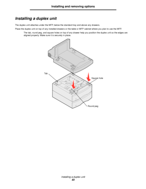 Page 83Installing a duplex unit
83
Installing and removing options
Installing a duplex unit
The duplex unit attaches under the MFP, below the standard tray and above any drawers.
Place the duplex unit on top of any installed drawers or the table or MFP cabinet where you plan to use the MFP.
The tab, round peg, and square holes on top of any drawer help you position the duplex unit so the edges are 
aligned properly. Make sure it is securely in place.
Square hole
Round peg Ta b
Downloaded From ManualsPrinter.com...