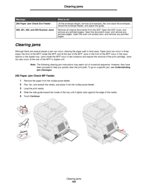 Page 104Clearing jams
104
Clearing jams
Clearing jams
Although there are several places a jam can occur, clearing the paper path is fairly easy. Paper jams can occur in three 
areas: the front of the MFP, inside the MFP, and at the rear of the MFP. Jams in the front of the MFP occur in the input 
options or the duplex tray. Jams inside the MFP occur in two locations and require the removal of the print cartridge. Jams 
can also occur at the rear of the MFP or duplex unit.
Note:The following clearing jam...