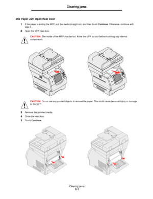 Page 111Clearing jams
111
Clearing jams
202 Paper Jam Open Rear Door
1If the paper is exiting the MFP, pull the media straight out, and then touch Continue. Otherwise, continue with 
step 2.
2Open the MFP rear door.
CAUTION: The inside of the MFP may be hot. Allow the MFP to cool before touching any internal 
components.
CAUTION: Do not use any pointed objects to remove the paper. This could cause personal injury or damage 
to the MFP.
3Remove the jammed media.
4Close the rear door.
5Touch Continue.
Downloaded...