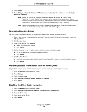 Page 116Configuring the MFP
116
Administrative support
6Touch Submit.
7Touch SettingsÆ  SecurityÆ Password Protect to view what configuration settings are protected by the 
Advanced Password.
Note:Settings
Æ  SecurityÆ Password Protect and SettingsÆ  SecurityÆ  Create/Change 
Passwords
Æ  Create Change User Password can be used to restrict access with a different 
password than the Advanced Password. Use Settings
Æ  S ec u r ityÆ Password Protect to select the 
menus that are accessible with both an Advanced...