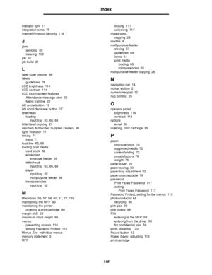 Page 146146
Index
indicator light 11
integrated forms 75
Internet Protocol Security 119
J
jams
avoiding 80
clearing 102
job 31
job build 31
L
label fuser cleaner 98
labels
guidelines 78
LCD brightness 114
LCD contrast 114
LCD touch-screen features
Attendance message alert 22
Menu trail line 22
left arrow button 18
left scroll decrease button 17
letterhead
loading
input tray 63, 66, 68
letterhead copying 27
Lexmark Authorized Supplies Dealers 93
light, indicator 11
linking 71
trays 71
load line 63, 66
loading...