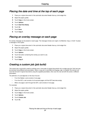 Page 31Placing the date and time at the top of each page
31
Copying
Placing the date and time at the top of each page
1Place your original document in the automatic document feeder face-up, short-edge first.
2Adjust the paper guides.
3Touch Copy on the home screen.
4Touch Options.
5Touch Date/Time Stamp.
6Touch On.
7Touch Done.
8Touch Copy It.
Placing an overlay message on each page
An overlay message can be placed on each page. The message choices are Urgent, Confidential, Copy, or Draft. To place 
a message...
