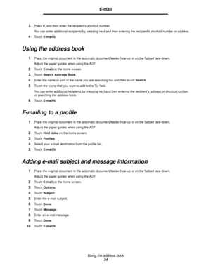 Page 34Using the address book
34
E-mail
3Press #, and then enter the recipients shortcut number.
You can enter additional recipients by pressing next and then entering the recipients shortcut number or address.
4Touch E-mail It.
Using the address book
1Place the original document in the automatic document feeder face-up or on the flatbed face-down.
Adjust the paper guides when using the ADF.
2Touch E-mail on the home screen.
3Touch Search Address Book.
4Enter the name or part of the name you are searching for,...