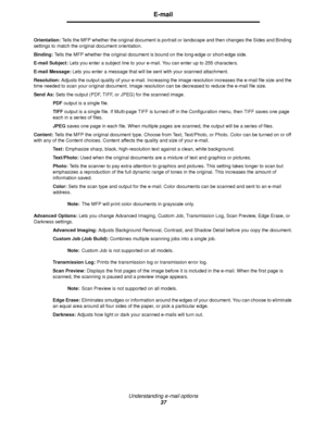 Page 37Understanding e-mail options
37
E-mail
Orientation: Tells the MFP whether the original document is portrait or landscape and then changes the Sides and Binding 
settings to match the original document orientation.
Binding: Tells the MFP whether the original document is bound on the long-edge or short-edge side.
E-mail Subject: Lets you enter a subject line to your e-mail. You can enter up to 255 characters.
E-mail Message: Lets you enter a message that will be sent with your scanned attachment....