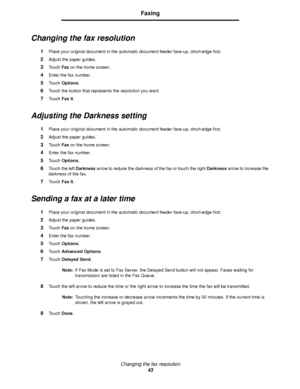 Page 43Changing the fax resolution
43
Faxing
Changing the fax resolution
1Place your original document in the automatic document feeder face-up, short-edge first.
2Adjust the paper guides.
3Touch Fax on the home screen.
4Enter the fax number.
5Touch Options.
6Touch the button that represents the resolution you want.
7Touch Fax It.
Adjusting the Darkness setting
1Place your original document in the automatic document feeder face-up, short-edge first.
2Adjust the paper guides.
3Touch Fax on the home screen....