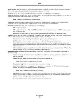 Page 49FTP options
49
FTP
Sides (Duplex): Tells the MFP if your original document is simplex (printed on one side) or duplex (printed on both sides). 
This lets the scanner know what needs to be scanned for inclusion in the e-mail.
Binding: Tells the MFP whether the original document is bound on the long-edge or short-edge side.
Base File Name: Lets you enter a file name. The default value is the word image. A timestamp is added to the file name to 
prevent overwriting files of the same name at the FTP site....