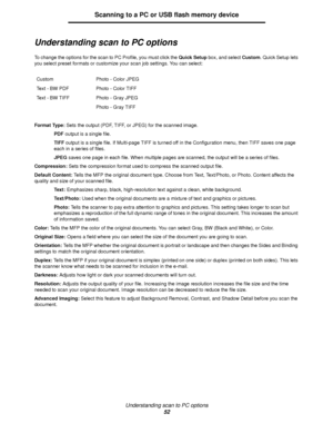 Page 52Understanding scan to PC options
52
Scanning to a PC or USB flash memory device
Understanding scan to PC options
To change the options for the scan to PC Profile, you must click the Quick Setup box, and select Custom. Quick Setup lets 
you select preset formats or customize your scan job settings. You can select:
Format Type: Sets the output (PDF, TIFF, or JPEG) for the scanned image.
PDF output is a single file.
TIFF output is a single file. If Multi-page TIFF is turned off in the Configuration menu,...